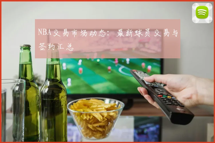 NBA交易市场动态:最新球员交易与签约汇总