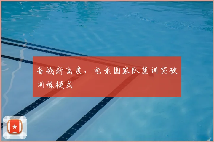 备战新高度,电竞国家队集训突破训练模式