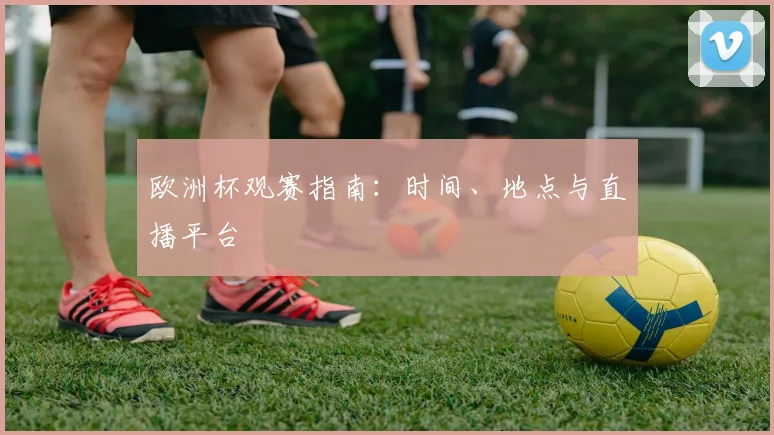 欧洲杯观赛指南:时间、地点与直播平台